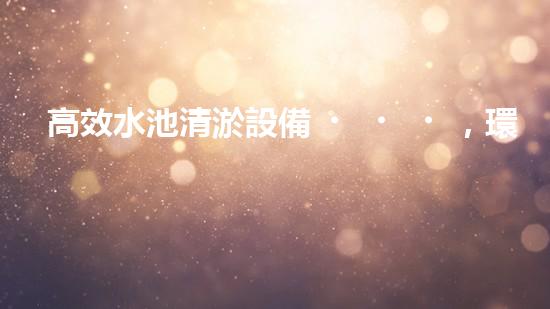 高效水池清淤設備，環(huán)保清潔新選擇！